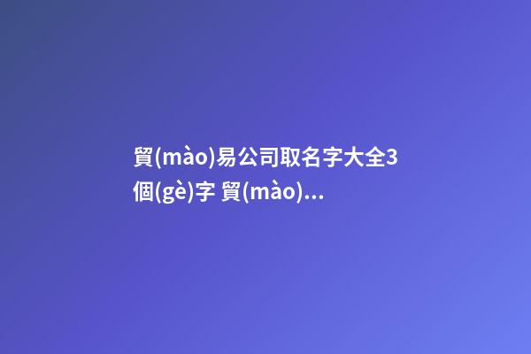 貿(mào)易公司取名字大全3個(gè)字 貿(mào)易公司起名字